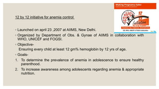 12 by 12 initiative for anemia control
◦ Launched on april 23 ,2007 at AIIMS, New Delhi.
◦ Organized by Department of Obs. & Gynae of AIIMS in collaboration with
WHO, UNICEF and FOGSI.
◦ Objective-
Ensuring every child at least 12 gm% hemoglobin by 12 yrs of age.
◦ Goals-
1. To determine the prevalence of anemia in adolescence to ensure healthy
parenthood.
2. To increase awareness among adolescents regarding anemia & appropriate
nutrition.
 