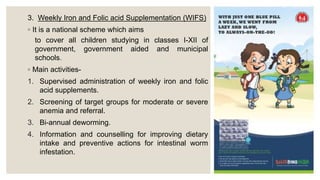 3. Weekly Iron and Folic acid Supplementation (WIFS)
◦ It is a national scheme which aims
to cover all children studying in classes I-XII of
government, government aided and municipal
schools.
◦ Main activities-
1. Supervised administration of weekly iron and folic
acid supplements.
2. Screening of target groups for moderate or severe
anemia and referral.
3. Bi-annual deworming.
4. Information and counselling for improving dietary
intake and preventive actions for intestinal worm
infestation.
 
