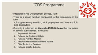 ICDS Programme
◦ Integrated Child Development Service, 1975.
◦ There is a strong nutrition component in this programme in the
form
-of supplementary nutrition, vit A prophylaxis and iron and folic
acid distribution.
◦ Currently it is termed as Umbrella ICDS Scheme that comprises
of several subschemes. It includes-
1. Anganwadi Services
2. Scheme for Adolescent Girls
3. National Nutrition Mission
4. Pradhan Mantri Matru Vandana Yojana
5. Child Protection Services
6. National Creche Scheme
 