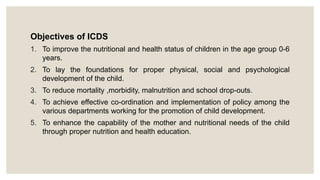 Objectives of ICDS
1. To improve the nutritional and health status of children in the age group 0-6
years.
2. To lay the foundations for proper physical, social and psychological
development of the child.
3. To reduce mortality ,morbidity, malnutrition and school drop-outs.
4. To achieve effective co-ordination and implementation of policy among the
various departments working for the promotion of child development.
5. To enhance the capability of the mother and nutritional needs of the child
through proper nutrition and health education.
 
