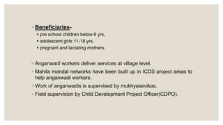 ◦ Beneficiaries-
 pre school children below 6 yrs,
 adolescent girls 11-18 yrs,
 pregnant and lactating mothers.
◦ Anganwadi workers deliver services at village level.
◦ Mahila mandal networks have been built up in ICDS project areas to
help anganwadi workers.
◦ Work of anganwadis is supervised by mukhyasevikas.
◦ Field supervision by Child Development Project Officer(CDPO).
 