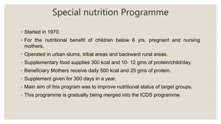 Special nutrition Programme
◦ Started in 1970.
◦ For the nutritional benefit of children below 6 yrs, pregnant and nursing
mothers.
◦ Operated in urban slums, tribal areas and backward rural areas.
◦ Supplementary food supplies 300 kcal and 10- 12 gms of protein/child/day.
◦ Beneficiary Mothers receive daily 500 kcal and 25 gms of protein.
◦ Supplement given for 300 days in a year.
◦ Main aim of this program was to improve nutritional status of target groups.
◦ This programme is gradually being merged into the ICDS programme.
 