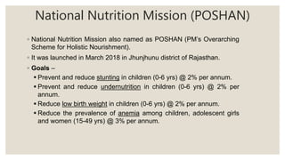 National Nutrition Mission (POSHAN)
◦ National Nutrition Mission also named as POSHAN (PM’s Overarching
Scheme for Holistic Nourishment).
◦ It was launched in March 2018 in Jhunjhunu district of Rajasthan.
◦ Goals –
 Prevent and reduce stunting in children (0-6 yrs) @ 2% per annum.
 Prevent and reduce undernutrition in children (0-6 yrs) @ 2% per
annum.
 Reduce low birth weight in children (0-6 yrs) @ 2% per annum.
 Reduce the prevalence of anemia among children, adolescent girls
and women (15-49 yrs) @ 3% per annum.
 