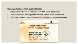 Rashtriya POSHAN Maah, September 2020
◦ The two major activities of Rashtriya POSHAN Maah 2020 were:
i. identification and tracking of children with severe acute malnutrition.
ii. plantation drive for promotion of kitchen gardens at the grassroots level.
 