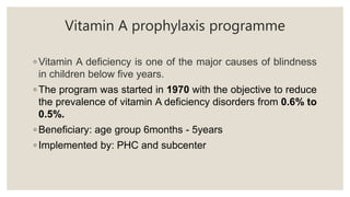 Vitamin A prophylaxis programme
◦ Vitamin A deficiency is one of the major causes of blindness
in children below five years.
◦ The program was started in 1970 with the objective to reduce
the prevalence of vitamin A deficiency disorders from 0.6% to
0.5%.
◦ Beneficiary: age group 6months - 5years
◦ Implemented by: PHC and subcenter
 