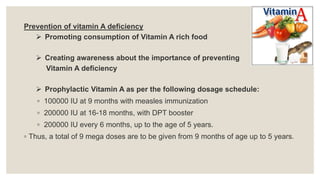 Prevention of vitamin A deficiency
 Promoting consumption of Vitamin A rich food
 Creating awareness about the importance of preventing
Vitamin A deficiency
 Prophylactic Vitamin A as per the following dosage schedule:
◦ 100000 IU at 9 months with measles immunization
◦ 200000 IU at 16-18 months, with DPT booster
◦ 200000 IU every 6 months, up to the age of 5 years.
◦ Thus, a total of 9 mega doses are to be given from 9 months of age up to 5 years.
 