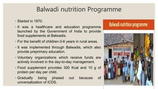 Balwadi nutrition Programme
◦ Started in 1970.
◦ It was a healthcare and education programme
launched by the Government of India to provide
food supplements at Balwadis.
◦ For the benefit of children-3-6 years in rural areas.
◦ It was implemented through Balwadis, which also
provide preprimary education.
◦ Voluntary organizations which receive funds are
actively involved in the day-to-day management.
◦ Food supplement provides 300 Kcal and 10 g of
protein per day per child.
◦ Gradually being phased out because of
universalization of ICDS.
 
