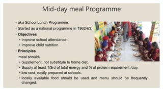 Mid-day meal Programme
◦ aka School Lunch Programme.
◦ Started as a national programme in 1962-63.
◦ Objectives
• Improve school attendance.
• Improve child nutrition.
◦ Principles
meal should-
• Supplement, not substitute to home diet.
• Supply at least 1/3rd of total energy and ½ of protein requirement /day.
• low cost, easily prepared at schools.
• locally available food should be used and menu should be frequently
changed.
 