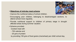  Objectives of mid-day meal scheme
◦ Improve the nutritional status of school children.
◦ Encouraging poor children, belonging to disadvantaged sections, to
attend school more regularly.
◦ Provide nutritional support to children of primary stage in drought
affected areas during summer vacation.
 Scheme provided-
Cooked meal with
- 700 calories and
- 20 gms of protein
by providing 150 gms of food grains (rice/wheat) per child/ school day.
 