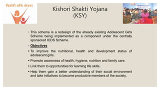 Kishori Shakti Yojana
(KSY)
◦ This scheme is a redesign of the already existing Adolescent Girls
Scheme being implemented as a component under the centrally
sponsored ICDS Scheme.
◦ Objectives
 To improve the nutritional, health and development status of
adolescent girls.
 Promote awareness of health, hygiene, nutrition and family care.
 Link them to opportunities for learning life skills.
 Help them gain a better understanding of their social environment
and take initiatives to become productive members of the society.
 