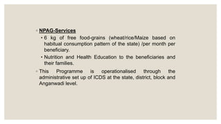 ◦ NPAG-Services
• 6 kg of free food-grains (wheat/rice/Maize based on
habitual consumption pattern of the state) /per month per
beneficiary.
• Nutrition and Health Education to the beneficiaries and
their families.
◦ This Programme is operationalised through the
administrative set up of ICDS at the state, district, block and
Anganwadi level.
 