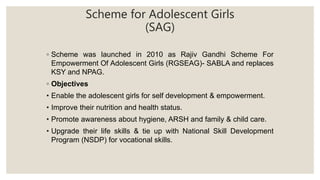 Scheme for Adolescent Girls
(SAG)
◦ Scheme was launched in 2010 as Rajiv Gandhi Scheme For
Empowerment Of Adolescent Girls (RGSEAG)- SABLA and replaces
KSY and NPAG.
◦ Objectives
• Enable the adolescent girls for self development & empowerment.
• Improve their nutrition and health status.
• Promote awareness about hygiene, ARSH and family & child care.
• Upgrade their life skills & tie up with National Skill Development
Program (NSDP) for vocational skills.
 