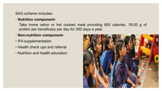 SAG scheme includes-
◦ Nutrition component-
Take home ration or hot cooked meal providing 600 calories, 18-20 g of
protein per beneficiary per day for 300 days a year.
◦ Non-nutrition component-
• IFA supplementation
• Health check ups and referral
• Nutrition and health education
 