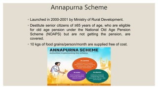 Annapurna Scheme
◦ Launched in 2000-2001 by Ministry of Rural Development.
◦ Destitute senior citizens of ≥65 years of age, who are eligible
for old age pension under the National Old Age Pension
Scheme (NOAPS) but are not getting the pension, are
covered.
◦ 10 kgs of food grains/person/month are supplied free of cost.
 