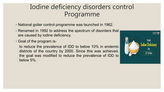 Iodine deficiency disorders control
Programme
◦ National goiter control programme was launched in 1962.
◦ Renamed in 1992 to address the spectrum of disorders that
are caused by iodine deficiency.
◦ Goal of the program is-
to reduce the prevalence of IDD to below 10% in endemic
districts of the country by 2000. Since this was achieved,
the goal was modified to reduce the prevalence of IDD to
below 5%.
 