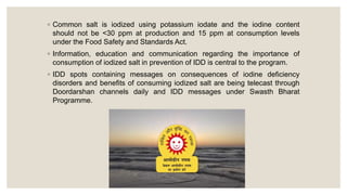 ◦ Common salt is iodized using potassium iodate and the iodine content
should not be <30 ppm at production and 15 ppm at consumption levels
under the Food Safety and Standards Act.
◦ Information, education and communication regarding the importance of
consumption of iodized salt in prevention of IDD is central to the program.
◦ IDD spots containing messages on consequences of iodine deficiency
disorders and benefits of consuming iodized salt are being telecast through
Doordarshan channels daily and IDD messages under Swasth Bharat
Programme.
 