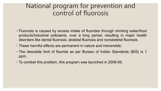 National program for prevention and
control of fluorosis
◦ Fluorosis is caused by excess intake of fluorides through drinking water/food
products/industrial pollutants, over a long period, resulting in major health
disorders like dental fluorosis, skeletal fluorosis and nonskeletal fluorosis.
◦ These harmful effects are permanent in nature and irreversible.
◦ The desirable limit of fluoride as per Bureau of Indian Standards (BIS) is 1
ppm.
◦ To combat this problem, this program was launched in 2008-09.
 