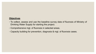 Objectives
◦ To collect, assess and use the baseline survey data of fluorosis of Ministry of
Drinking Water Supply for starting the project.
◦ Comprehensive mgt. of fluorosis in selected areas.
◦ Capacity building for prevention, diagnosis & mgt. of fluorosis cases.
 