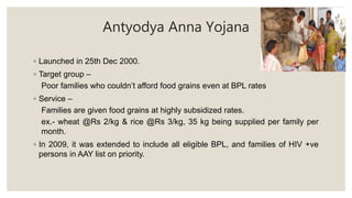 Antyodya Anna Yojana
◦ Launched in 25th Dec 2000.
◦ Target group –
Poor families who couldn’t afford food grains even at BPL rates
◦ Service –
Families are given food grains at highly subsidized rates.
ex.- wheat @Rs 2/kg & rice @Rs 3/kg, 35 kg being supplied per family per
month.
◦ In 2009, it was extended to include all eligible BPL, and families of HIV +ve
persons in AAY list on priority.
 