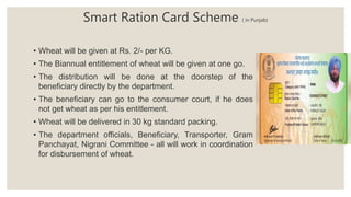 • Wheat will be given at Rs. 2/- per KG.
• The Biannual entitlement of wheat will be given at one go.
• The distribution will be done at the doorstep of the
beneficiary directly by the department.
• The beneficiary can go to the consumer court, if he does
not get wheat as per his entitlement.
• Wheat will be delivered in 30 kg standard packing.
• The department officials, Beneficiary, Transporter, Gram
Panchayat, Nigrani Committee - all will work in coordination
for disbursement of wheat.
Smart Ration Card Scheme ( in Punjab)
 