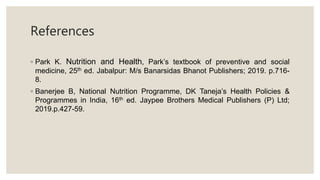 References
◦ Park K. Nutrition and Health, Park’s textbook of preventive and social
medicine, 25th ed. Jabalpur: M/s Banarsidas Bhanot Publishers; 2019. p.716-
8.
◦ Banerjee B, National Nutrition Programme, DK Taneja’s Health Policies &
Programmes in India, 16th ed. Jaypee Brothers Medical Publishers (P) Ltd;
2019.p.427-59.
 