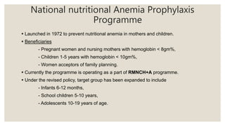National nutritional Anemia Prophylaxis
Programme
 Launched in 1972 to prevent nutritional anemia in mothers and children.
 Beneficiaries
- Pregnant women and nursing mothers with hemoglobin < 8gm%,
- Children 1-5 years with hemoglobin < 10gm%,
- Women acceptors of family planning.
 Currently the programme is operating as a part of RMNCH+A programme.
 Under the revised policy, target group has been expanded to include
- Infants 6-12 months,
- School children 5-10 years,
- Adolescents 10-19 years of age.
 
