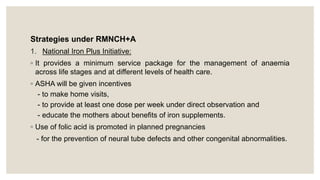 Strategies under RMNCH+A
1. National Iron Plus Initiative:
◦ It provides a minimum service package for the management of anaemia
across life stages and at different levels of health care.
◦ ASHA will be given incentives
- to make home visits,
- to provide at least one dose per week under direct observation and
- educate the mothers about benefits of iron supplements.
◦ Use of folic acid is promoted in planned pregnancies
- for the prevention of neural tube defects and other congenital abnormalities.
 