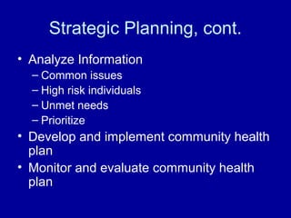 Strategic Planning, cont.
• Analyze Information
– Common issues
– High risk individuals
– Unmet needs
– Prioritize
• Develop and implement community health
plan
• Monitor and evaluate community health
plan
 