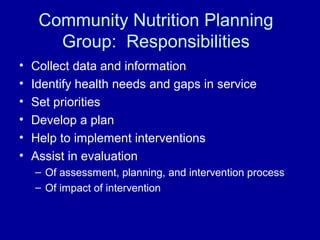 Community Nutrition Planning
Group: Responsibilities
• Collect data and information
• Identify health needs and gaps in service
• Set priorities
• Develop a plan
• Help to implement interventions
• Assist in evaluation
– Of assessment, planning, and intervention process
– Of impact of intervention
 
