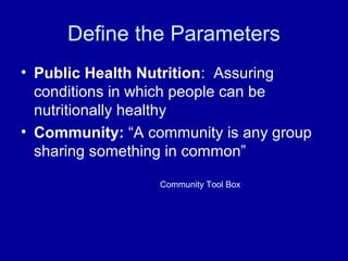Define the Parameters
• Public Health Nutrition: Assuring
conditions in which people can be
nutritionally healthy
• Community: “A community is any group
sharing something in common”
Community Tool Box
 