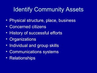 Identify Community Assets
• Physical structure, place, business
• Concerned citizens
• History of successful efforts
• Organizations
• Individual and group skills
• Communications systems
• Relationships
 