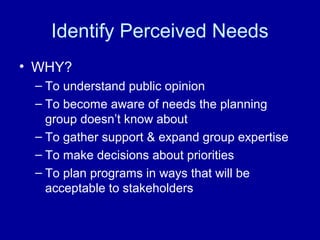Identify Perceived Needs
• WHY?
– To understand public opinion
– To become aware of needs the planning
group doesn’t know about
– To gather support & expand group expertise
– To make decisions about priorities
– To plan programs in ways that will be
acceptable to stakeholders
 