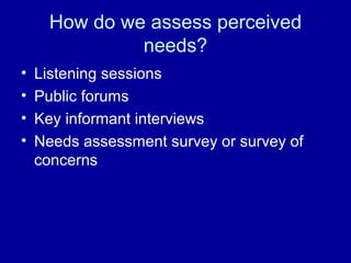 How do we assess perceived
needs?
• Listening sessions
• Public forums
• Key informant interviews
• Needs assessment survey or survey of
concerns
 