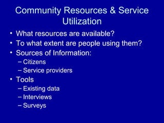 Community Resources & Service
Utilization
• What resources are available?
• To what extent are people using them?
• Sources of Information:
– Citizens
– Service providers
• Tools
– Existing data
– Interviews
– Surveys
 