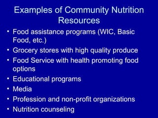 Examples of Community Nutrition
Resources
• Food assistance programs (WIC, Basic
Food, etc.)
• Grocery stores with high quality produce
• Food Service with health promoting food
options
• Educational programs
• Media
• Profession and non-profit organizations
• Nutrition counseling
 