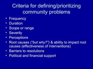 Criteria for defining/prioritizing
community problems
• Frequency
• Duration
• Scope or range
• Severity
• Perceptions
• Root causes (“but why?”) & ability to impact root
causes (effectiveness of interventions)
• Barriers to resolutions
• Political and financial support
 