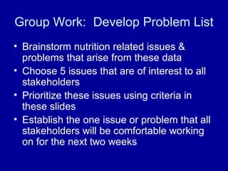 Group Work: Develop Problem List
• Brainstorm nutrition related issues &
problems that arise from these data
• Choose 5 issues that are of interest to all
stakeholders
• Prioritize these issues using criteria in
these slides
• Establish the one issue or problem that all
stakeholders will be comfortable working
on for the next two weeks
 