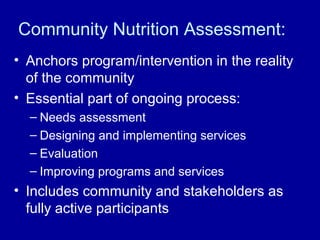 Community Nutrition Assessment:
• Anchors program/intervention in the reality
of the community
• Essential part of ongoing process:
– Needs assessment
– Designing and implementing services
– Evaluation
– Improving programs and services
• Includes community and stakeholders as
fully active participants
 