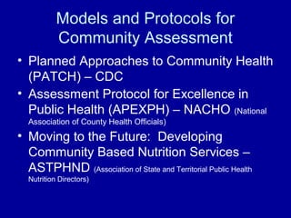 Models and Protocols for
Community Assessment
• Planned Approaches to Community Health
(PATCH) – CDC
• Assessment Protocol for Excellence in
Public Health (APEXPH) – NACHO (National
Association of County Health Officials)
• Moving to the Future: Developing
Community Based Nutrition Services –
ASTPHND (Association of State and Territorial Public Health
Nutrition Directors)
 
