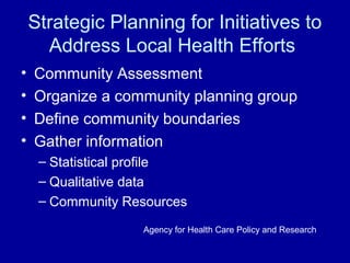 Strategic Planning for Initiatives to
Address Local Health Efforts
• Community Assessment
• Organize a community planning group
• Define community boundaries
• Gather information
– Statistical profile
– Qualitative data
– Community Resources
Agency for Health Care Policy and Research
 