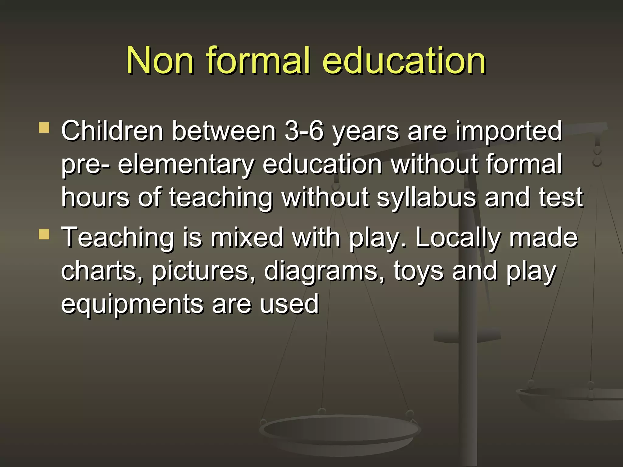 Non formal educationNon formal education
 Children between 3-6 years are importedChildren between 3-6 years are imported
pre- elementary education without formalpre- elementary education without formal
hours of teaching without syllabus and testhours of teaching without syllabus and test
 Teaching is mixed with play. Locally madeTeaching is mixed with play. Locally made
charts, pictures, diagrams, toys and playcharts, pictures, diagrams, toys and play
equipments are usedequipments are used
 