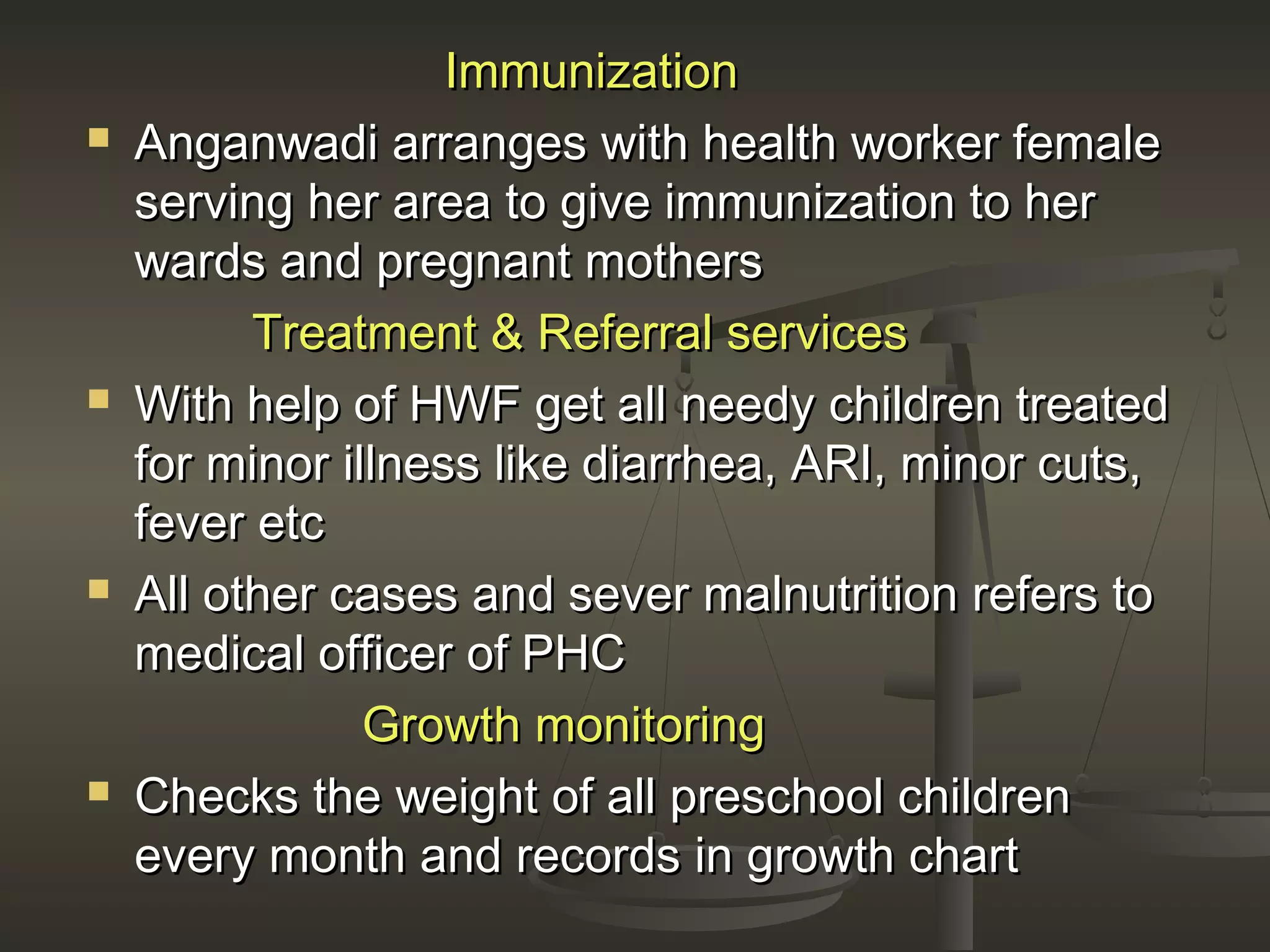 ImmunizationImmunization
 Anganwadi arranges with health worker femaleAnganwadi arranges with health worker female
serving her area to give immunization to herserving her area to give immunization to her
wards and pregnant motherswards and pregnant mothers
Treatment & Referral servicesTreatment & Referral services
 With help of HWF get all needy children treatedWith help of HWF get all needy children treated
for minor illness like diarrhea, ARI, minor cuts,for minor illness like diarrhea, ARI, minor cuts,
fever etcfever etc
 All other cases and sever malnutrition refers toAll other cases and sever malnutrition refers to
medical officer of PHCmedical officer of PHC
Growth monitoringGrowth monitoring
 Checks the weight of all preschool childrenChecks the weight of all preschool children
every month and records in growth chartevery month and records in growth chart
 