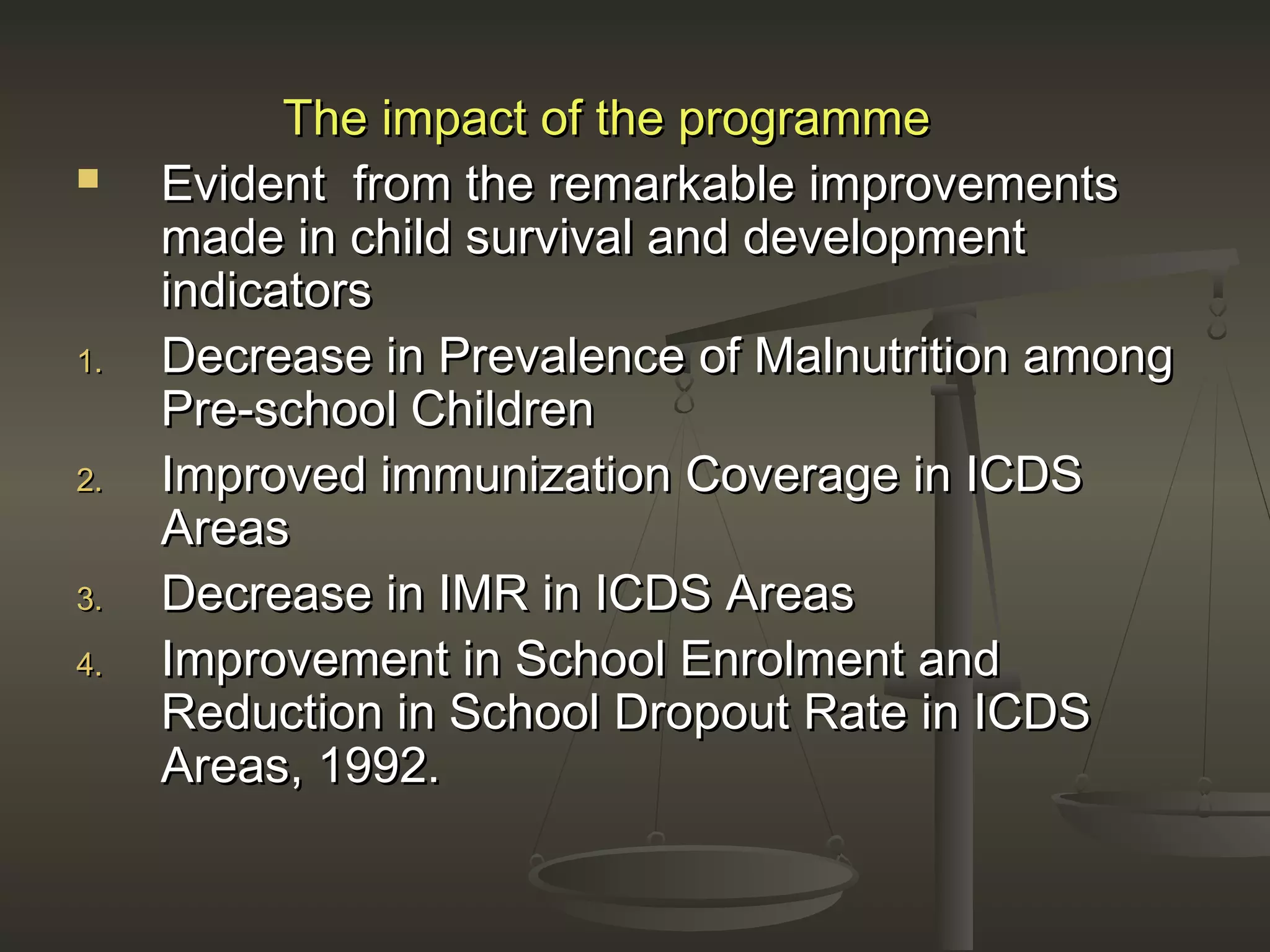 The impact of the programmeThe impact of the programme
 Evident from the remarkable improvementsEvident from the remarkable improvements
made in child survival and developmentmade in child survival and development
indicatorsindicators
1.1. Decrease in Prevalence of Malnutrition amongDecrease in Prevalence of Malnutrition among
Pre-school ChildrenPre-school Children
2.2. Improved immunization Coverage in ICDSImproved immunization Coverage in ICDS
AreasAreas
3.3. Decrease in IMR in ICDS AreasDecrease in IMR in ICDS Areas
4.4. Improvement in School Enrolment andImprovement in School Enrolment and
Reduction in School Dropout Rate in ICDSReduction in School Dropout Rate in ICDS
Areas, 1992.Areas, 1992.
 