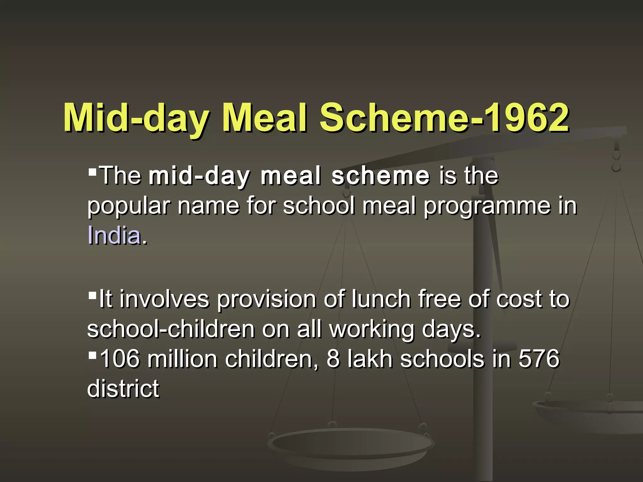 Mid-day Meal Scheme-1962Mid-day Meal Scheme-1962
TheThe mid-day meal schememid-day meal scheme is theis the
popular name for school meal programme inpopular name for school meal programme in
IndiaIndia..
It involves provision of lunch free of cost toIt involves provision of lunch free of cost to
school-children on all working days.school-children on all working days.
106 million children, 8 lakh schools in 576106 million children, 8 lakh schools in 576
districtdistrict
 