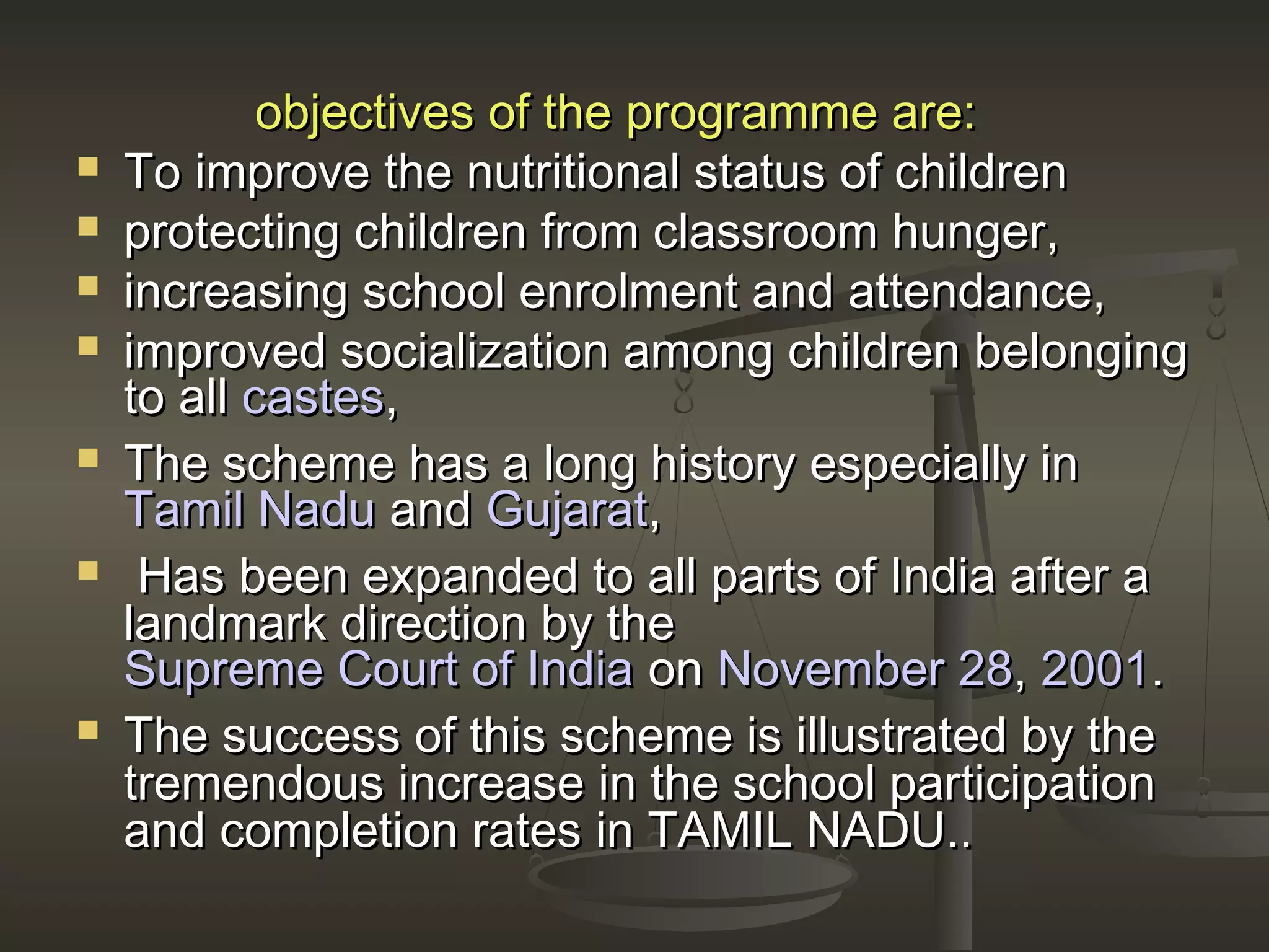 objectives of the programme are:objectives of the programme are:
 To improve the nutritional status of childrenTo improve the nutritional status of children
 protecting children from classroom hunger,protecting children from classroom hunger,
 increasing school enrolment and attendance,increasing school enrolment and attendance,
 improved socialization among children belongingimproved socialization among children belonging
to allto all castescastes,,
 The scheme has a long history especially inThe scheme has a long history especially in
Tamil NaduTamil Nadu andand GujaratGujarat,,
 Has been expanded to all parts of India after aHas been expanded to all parts of India after a
landmark direction by thelandmark direction by the
Supreme Court of IndiaSupreme Court of India onon November 28November 28,, 20012001..
 The success of this scheme is illustrated by theThe success of this scheme is illustrated by the
tremendous increase in the school participationtremendous increase in the school participation
and completion rates in TAMIL NADU..and completion rates in TAMIL NADU..
 
