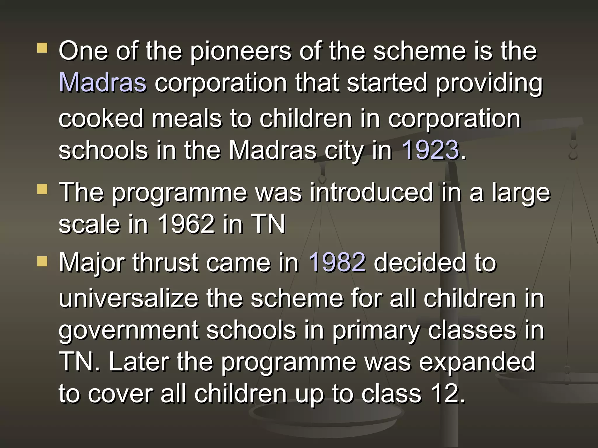  One of the pioneers of the scheme is theOne of the pioneers of the scheme is the
MadrasMadras corporation that started providingcorporation that started providing
cooked meals to children in corporationcooked meals to children in corporation
schools in the Madras city inschools in the Madras city in 19231923..
 The programme was introduced in a largeThe programme was introduced in a large
scale in 1962 in TNscale in 1962 in TN
 Major thrust came inMajor thrust came in 19821982 decided todecided to
universalize the scheme for all children inuniversalize the scheme for all children in
government schools in primary classes ingovernment schools in primary classes in
TN. Later the programme was expandedTN. Later the programme was expanded
to cover all children up to class 12.to cover all children up to class 12.
 