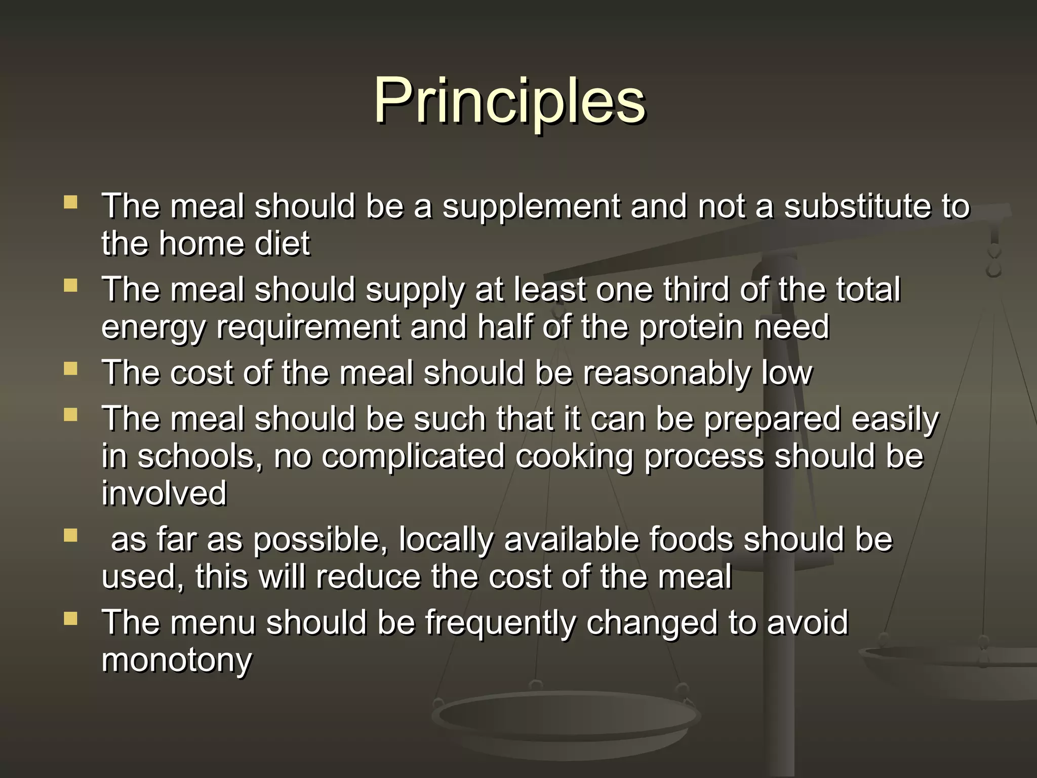 PrinciplesPrinciples
 The meal should be a supplement and not a substitute toThe meal should be a supplement and not a substitute to
the home dietthe home diet
 The meal should supply at least one third of the totalThe meal should supply at least one third of the total
energy requirement and half of the protein needenergy requirement and half of the protein need
 The cost of the meal should be reasonably lowThe cost of the meal should be reasonably low
 The meal should be such that it can be prepared easilyThe meal should be such that it can be prepared easily
in schools, no complicated cooking process should bein schools, no complicated cooking process should be
involvedinvolved
 as far as possible, locally available foods should beas far as possible, locally available foods should be
used, this will reduce the cost of the mealused, this will reduce the cost of the meal
 The menu should be frequently changed to avoidThe menu should be frequently changed to avoid
monotonymonotony
 