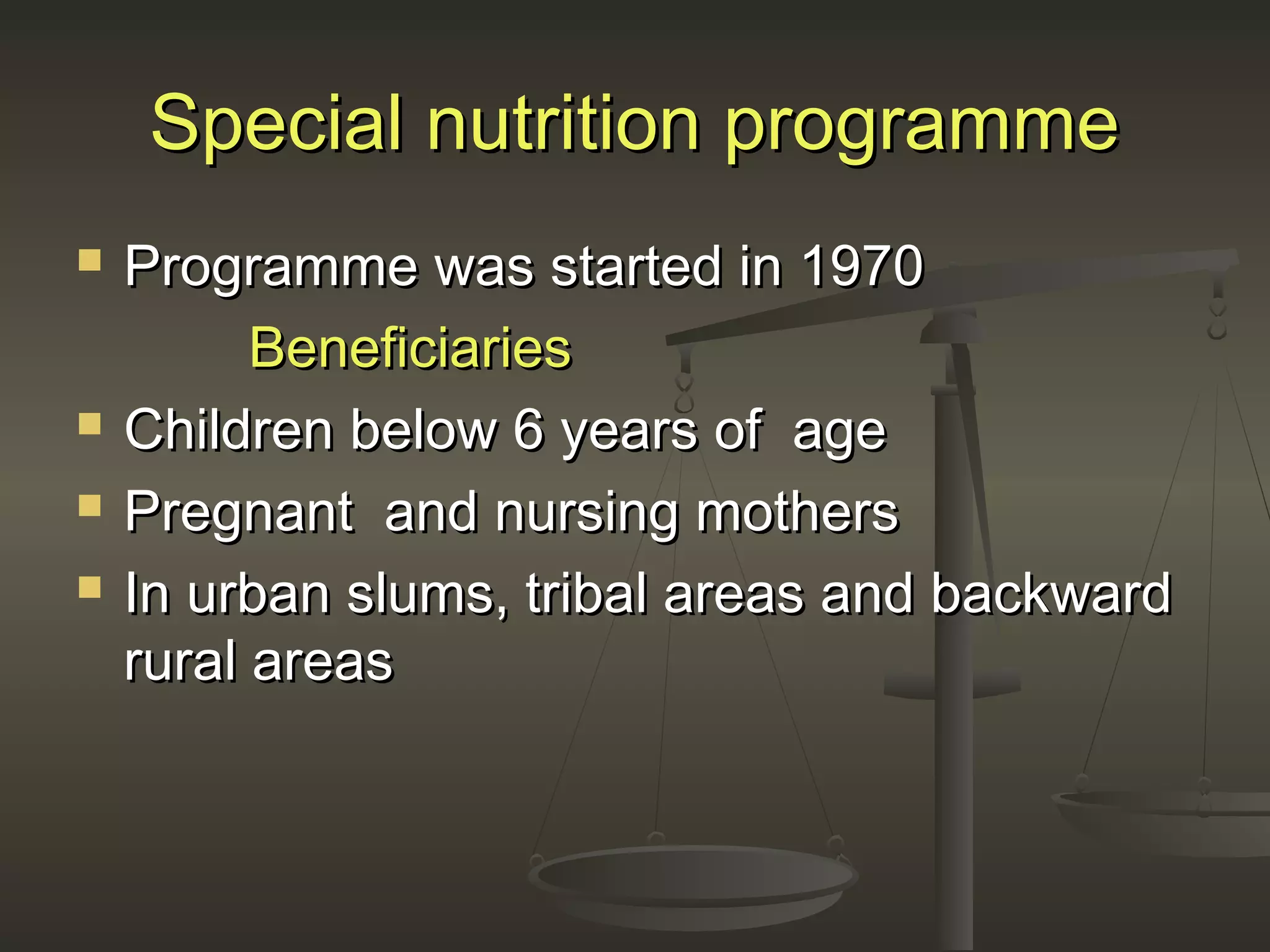Special nutrition programmeSpecial nutrition programme
 Programme was started in 1970Programme was started in 1970
BeneficiariesBeneficiaries
 Children below 6 years of ageChildren below 6 years of age
 Pregnant and nursing mothersPregnant and nursing mothers
 In urban slums, tribal areas and backwardIn urban slums, tribal areas and backward
rural areasrural areas
 