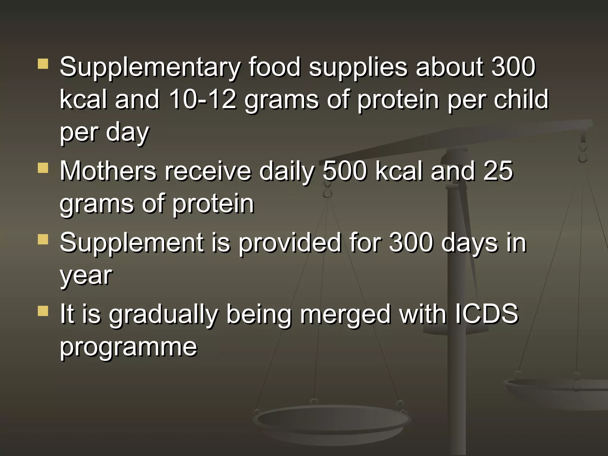  Supplementary food supplies about 300Supplementary food supplies about 300
kcal and 10-12 grams of protein per childkcal and 10-12 grams of protein per child
per dayper day
 Mothers receive daily 500 kcal and 25Mothers receive daily 500 kcal and 25
grams of proteingrams of protein
 Supplement is provided for 300 days inSupplement is provided for 300 days in
yearyear
 It is gradually being merged with ICDSIt is gradually being merged with ICDS
programmeprogramme
 