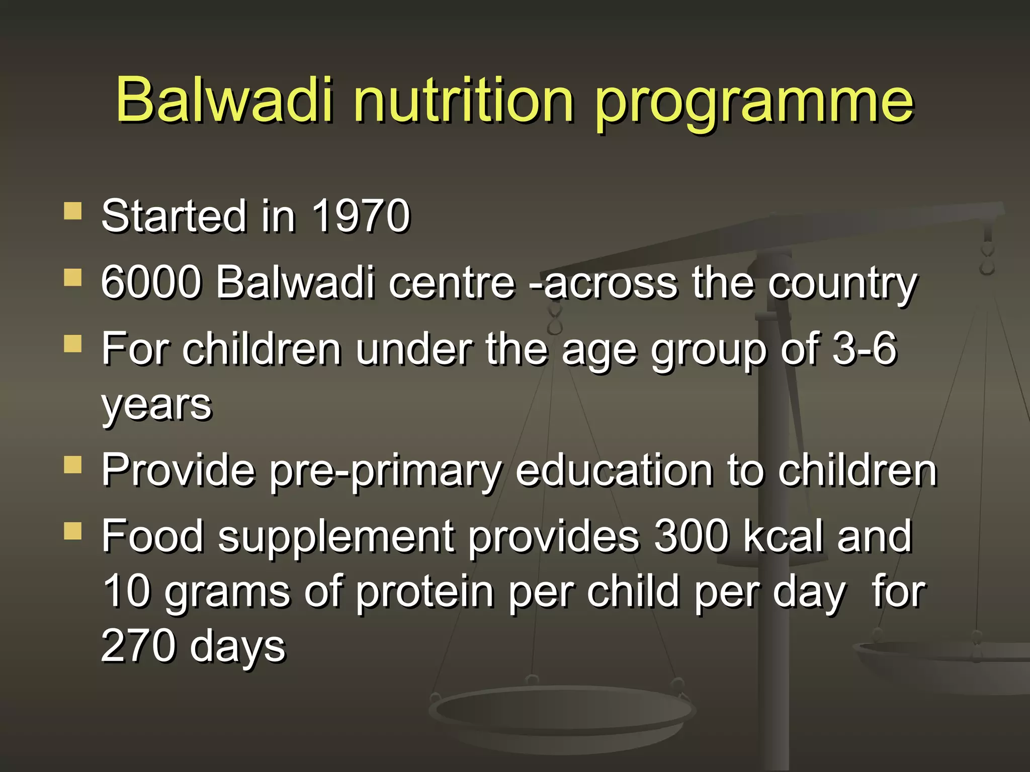 Balwadi nutrition programmeBalwadi nutrition programme
 Started in 1970Started in 1970
 6000 Balwadi centre -across the country6000 Balwadi centre -across the country
 For children under the age group of 3-6For children under the age group of 3-6
yearsyears
 Provide pre-primary education to childrenProvide pre-primary education to children
 Food supplement provides 300 kcal andFood supplement provides 300 kcal and
10 grams of protein per child per day for10 grams of protein per child per day for
270 days270 days
 